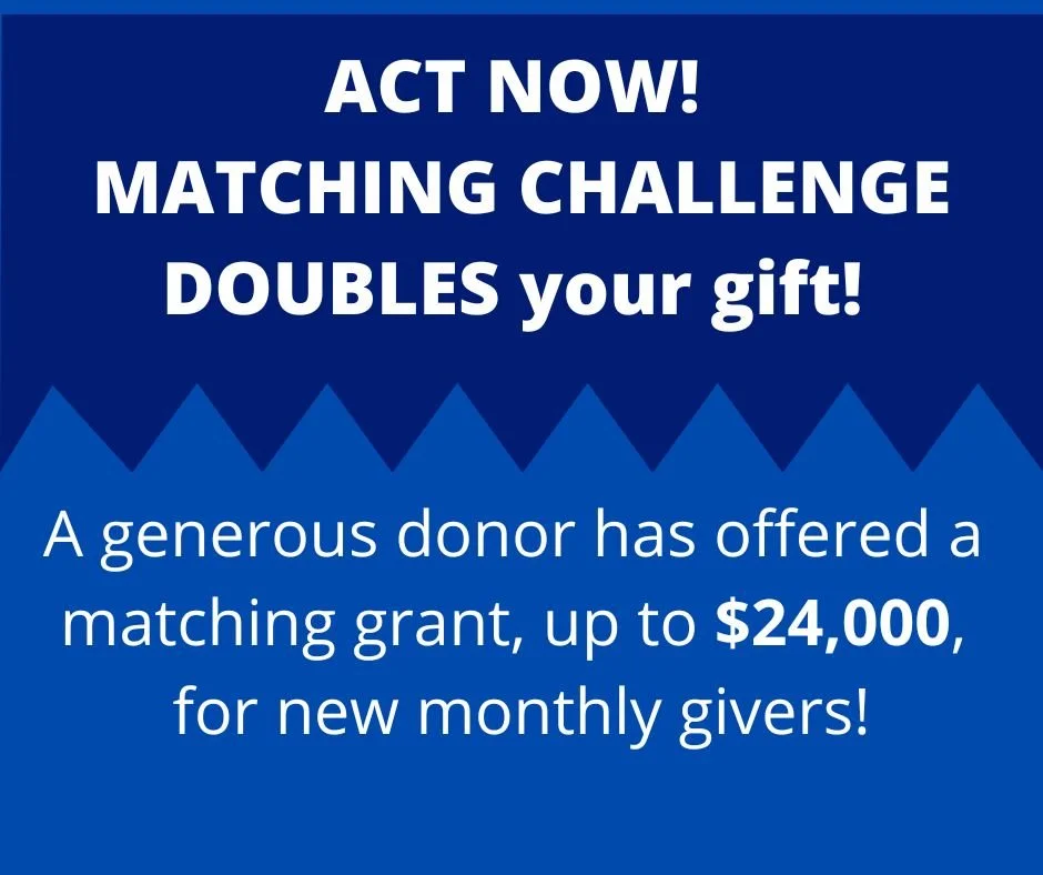   $24,000 Matching Challenge!    This means that your NEW recurring monthly gift is DOUBLED through the end of the year!  
